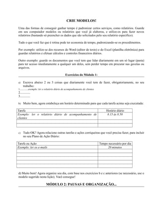 CRIE MODELOS!
Uma das formas de conseguir ganhar tempo é padronizar certos serviços, como relatórios. Guarde
em seu computador modelos ou relatórios que você já elaborou, e utilize-os para fazer novos
relatórios (bastando só preencher os dados que são solicitados pelo seu relatório específico).
Tudo o que você faz que é rotina pode ter economia de tempo, padronizando-se os procedimentos.
Por exemplo: utilize-se dos recursos do Word (editor de texto) e do Excel (planilha eletrônica) para
guardar relatórios e efetuar cálculos e controles financeiros diários.
Outro exemplo: guarde os documentos que você tem que lidar diariamente em um só lugar (pasta)
para ter acesso imediatamente a qualquer um deles, sem perder tempo em procurar nas gavetas ou
arquivos.
Exercícios do Módulo 1:
a) Escreva abaixo 2 ou 3 coisas que diariamente você tem de fazer, obrigatoriamente, no seu
trabalho:
1.............exemplo: ler o relatório diário de acompanhamento de clientes
2.............
3.............
b) Muito bem, agora estabeleça um horário determinado para que cada tarefa acima seja executada:
Tarefa Horário diário
Exemplo: ler o relatório diário de acompanhamento de
clientes
8.15 ás 8.50
c) Tudo OK? Agora relacione outras tarefas e ações corriqueiras que você precisa fazer, para incluir
no seu Plano de Ação Diário:
Tarefa ou Ação Tempo necessário por dia
Exemplo: ler os e-mails 20 minutos
d) Muito bem! Agora organize seu dia, com base nos exercícios b e c anteriores (se necessário, use o
modelo sugerido nesta lição). Você consegue!
MÓDULO 2: PAUSAS E ORGANIZAÇÃO...
 