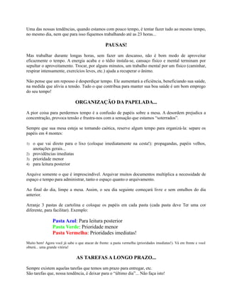 Uma das nossas tendências, quando estamos com pouco tempo, é tentar fazer tudo ao mesmo tempo,
no mesmo dia, nem que para isso fiquemos trabalhando até as 23 horas...
PAUSAS!
Mas trabalhar durante longas horas, sem fazer um descanso, não é bom modo de aproveitar
eficazmente o tempo. A energia acaba e o tédio instala-se, cansaço físico e mental terminam por
sepultar o aproveitamento. Trocar, por alguns minutos, um trabalho mental por um físico (caminhar,
respirar intensamente, exercícios leves, etc.) ajuda a recuperar o ânimo.
Não pense que um repouso é desperdiçar tempo. Ele aumentará a eficiência, beneficiando sua saúde,
na medida que alivia a tensão. Tudo o que contribua para manter sua boa saúde é um bom emprego
do seu tempo!
ORGANIZAÇÃO DA PAPELADA...
A pior coisa para perdermos tempo é a confusão de papéis sobre a mesa. A desordem prejudica a
concentração, provoca tensão e frustra-nos com a sensação que estamos “soterrados”.
Sempre que sua mesa esteja se tornando caótica, reserve algum tempo para organizá-la: separe os
papéis em 4 montes:
1) o que vai direto para o lixo (coloque imediatamente na cesta!): propagandas, papéis velhos,
anotações gerais...
2) providências imediatas
3) prioridade menor
4) para leitura posterior
Arquive somente o que é imprescindível. Arquivar muitos documentos multiplica a necessidade de
espaço e tempo para administrar, tanto o espaço quanto o arquivamento.
Ao final do dia, limpe a mesa. Assim, o seu dia seguinte começará livre e sem entulhos do dia
anterior.
Arranje 3 pastas de cartolina e coloque os papéis em cada pasta (cada pasta deve Ter uma cor
diferente, para facilitar). Exemplo:
Pasta Azul: Para leitura posterior
Pasta Verde: Prioridade menor
Pasta Vermelha: Prioridades imediatas!
Muito bem! Agora você já sabe o que atacar de frente: a pasta vermelha (prioridades imediatas!). Vá em frente e você
obterá... uma grande vitória!
AS TAREFAS A LONGO PRAZO...
Sempre existem aquelas tarefas que temos um prazo para entregar, etc.
São tarefas que, nossa tendência, é deixar para o “último dia”... Não faça isto!
 