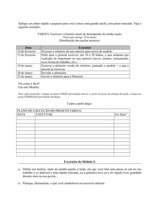 Aplique um plano rápido e pequeno para você vencer uma grande tarefa, com prazo marcado. Veja o
seguinte exemplo:
TAREFA: Escrever o relatório anual de desempenho de minha seção.
Prazo para entrega: 25 de março
Distribuição das tarefas menores:
Data Executar:
10 de fevereiro Procurar o relatório do ano anterior para servir de modelo
15 de fevereiro Pedir para o pessoal escrever, em 10 a 20 linhas, o que acharam que
realizado de importante no ano anterior (novos clientes, treinamento,
nova forma de trabalho, etc.)
10 de março Escrever a primeira versão do relatório, juntando o modelo + o que o
pessoal já escreveu
20 de março Revisão e alterações
25 de março Enviar o relatório para a Diretoria
Viu como é fácil?
Use este Modelo:
Nota: após preencher, coloque na pasta VERDE (prioridade menor), e, perto do prazo da entrega da tarefa, coloque na
pasta VERMELHA (prioridade imediata).
Copie a partir daqui
PLANO DE EXECUÇÃO DO PROJETO/TAREFA:
DATA EXECUTAR: Foi feito?
Exercícios do Módulo 2:
a) Defina um horário, tanto de manhã quanto á tarde, em que você fará uma pausa só sua no seu
trabalho e se dedicará a uma rápida relaxada, ou a ginástica leve ou a ler aquele livro guardado
durante anos na sua gaveta...
b) Pratique, diariamente, o que você estabeleceu no exercício anterior
 