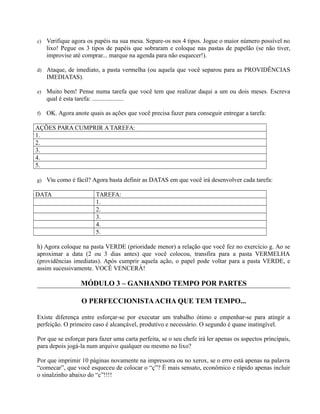 c) Verifique agora os papéis na sua mesa. Separe-os nos 4 tipos. Jogue o maior número possível no
lixo! Pegue os 3 tipos de papéis que sobraram e coloque nas pastas de papelão (se não tiver,
improvise até comprar... marque na agenda para não esquecer!).
d) Ataque, de imediato, a pasta vermelha (ou aquela que você separou para as PROVIDÊNCIAS
IMEDIATAS).
e) Muito bem! Pense numa tarefa que você tem que realizar daqui a um ou dois meses. Escreva
qual é esta tarefa: ....................
f) OK. Agora anote quais as ações que você precisa fazer para conseguir entregar a tarefa:
AÇÕES PARA CUMPRIR A TAREFA:
1.
2.
3.
4.
5.
g) Viu como é fácil? Agora basta definir as DATAS em que você irá desenvolver cada tarefa:
DATA TAREFA:
1.
2.
3.
4.
5.
h) Agora coloque na pasta VERDE (prioridade menor) a relação que você fez no exercício g. Ao se
aproximar a data (2 ou 3 dias antes) que você colocou, transfira para a pasta VERMELHA
(providências imediatas). Após cumprir aquela ação, o papel pode voltar para a pasta VERDE, e
assim sucessivamente. VOCÊ VENCERÁ!
MÓDULO 3 – GANHANDO TEMPO POR PARTES
O PERFECCIONISTAACHA QUE TEM TEMPO...
Existe diferença entre esforçar-se por executar um trabalho ótimo e empenhar-se para atingir a
perfeição. O primeiro caso é alcançável, produtivo e necessário. O segundo é quase inatingível.
Por que se esforçar para fazer uma carta perfeita, se o seu chefe irá ler apenas os aspectos principais,
para depois jogá-la num arquivo qualquer ou mesmo no lixo?
Por que imprimir 10 páginas novamente na impressora ou no xerox, se o erro está apenas na palavra
“comecar”, que você esqueceu de colocar o “ç”? É mais sensato, econômico e rápido apenas incluir
o sinalzinho abaixo do “c”!!!!
 