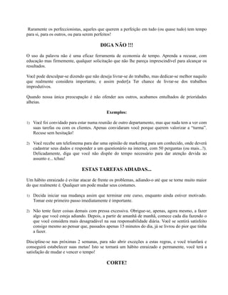 Raramente os perfeccionistas, aqueles que querem a perfeição em tudo (ou quase tudo) tem tempo
para si, para os outros, ou para serem perfeitos!
DIGA NÃO !!!
O uso da palavra não é uma eficaz ferramenta de economia de tempo. Aprenda a recusar, com
educação mas firmemente, qualquer solicitação que não lhe pareça imprescindível para alcançar os
resultados.
Você pode desculpar-se dizendo que não deseja livrar-se do trabalho, mas dedicar-se melhor naquilo
que realmente considera importante, e assim poder[a Ter chance de livrar-se dos trabalhos
improdutivos.
Quando nossa única preocupação é não ofender aos outros, acabamos entulhados de prioridades
alheias.
Exemplos:
1) Você foi convidado para estar numa reunião de outro departamento, mas que nada tem a ver com
suas tarefas ou com os clientes. Apenas convidaram você porque querem valorizar a “turma”.
Recuse sem hesitação!
2) Você recebe um telefonema para dar uma opinião de marketing para um conhecido, onde deverá
cadastrar seus dados e responder a um questionário na internet, com 50 perguntas (ou mais...!).
Delicadamente, diga que você não dispõe do tempo necessário para dar atenção devida ao
assunto e... tchau!
ESTAS TAREFAS ADIADAS...
Um hábito enraizado é evitar atacar de frente os problemas, adiando-o até que se torne muito maior
do que realmente é. Qualquer um pode mudar seus costumes.
1) Decida iniciar sua mudança assim que terminar este curso, enquanto ainda estiver motivado.
Tomar este primeiro passo imediatamente é importante.
2) Não tente fazer coisas demais com pressa excessiva. Obrigue-se, apenas, agora mesmo, a fazer
algo que você esteja adiando. Depois, a partir de amanhã de manhã, comece cada dia fazendo o
que você considera mais desagradável na sua responsabilidade diária. Você se sentirá satisfeito
consigo mesmo ao pensar que, passados apenas 15 minutos do dia, já se livrou do pior que tinha
a fazer.
Discipline-se nas próximas 2 semanas, para não abrir exceções a estas regras, e você triunfará e
conseguirá estabelecer suas metas! Isto se tornará um hábito enraizado e permanente, você terá a
satisfação de mudar e vencer o tempo!
CORTE!
 