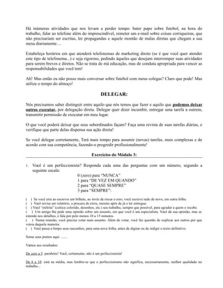 Há inúmeras atividades que nos levam a perder tempo: bater papo sobre futebol, na hora do
trabalho, falar ao telefone além do imprescindível, remeter um e-mail sobre coisas corriqueiras, que
não precisariam ser escritas, ler propagandas e aquele montão de malas diretas que chegam a sua
mesa diariamente....
Estabeleça horários em que atenderá telefonemas de marketing direto (se é que você quer atender
este tipo de telefonema...) e seja rigoroso, pedindo àqueles que desejam interromper suas atividades
para serem breves e diretos. Não se trata de má educação, mas de conduta apropriada para vencer as
responsabilidades que você tem!
Ah! Mas então eu não posso mais conversar sobre futebol com meus colegas? Claro que pode! Mas
utilize o tempo do almoço!
DELEGAR:
Nós precisamos saber distinguir entre aquilo que nós temos que fazer e aquilo que podemos deixar
outros executar, por delegação direta. Delegar quer dizer incumbir, entregar uma tarefa a outrem,
transmitir permissão de executar em meu lugar.
O que você poderá deixar que seus subordinados façam? Faça uma revista de suas tarefas diárias, e
verifique que parte delas dispensa sua ação direta!
Se você delegar corretamente, Terá mais tempo para assumir (novas) tarefas, mais complexas e de
acordo com sua competência, fazendo-o progredir profissionalmente!
Exercícios do Módulo 3:
1. Você é um perfeccionista? Responda cada uma das perguntas com um número, segundo a
seguinte escala:
0 (zero) para “NUNCA”
1 para “DE VEZ EM QUANDO”
2 para “QUASE SEMPRE”
3 para “SEMPRE”:
( ) Se você erra ao escrever um bilhete, ao invés de riscar o erro, você escreve tudo de novo, em outra folha.
( ) Você revisa um relatório, a procura de erros, mesmo após de já o ter entregue.
( ) Você “enfeita” (coloca colorido, desenhos, etc.) seu trabalho, sempre que possível, para agradar a quem o recebe.
( ) Um amigo lhe pede uma opinião sobre um assunto, em que você é um especialista. Você dá sua opinião, mas se
estende nos detalhes, e fala por pelo menos 10 a 15 minutos.
( ) Numa reunião, você precisa votar num assunto. Além de votar, você faz questão de explicar aos outros por que
votou daquela maneira.
( ) Você passa a limpo seus rascunhos, para uma nova folha, antes de digitar ou de redigir o texto definitivo.
Some seus pontos aqui: .......
Vamos aos resultados:
De zero a 5: parabéns! Você, certamente, não é um perfeccionista!
De 6 a 10: está na média, mas lembre-se que o perfeccionismo não significa, necessariamente, melhor qualidade no
trabalho...
 