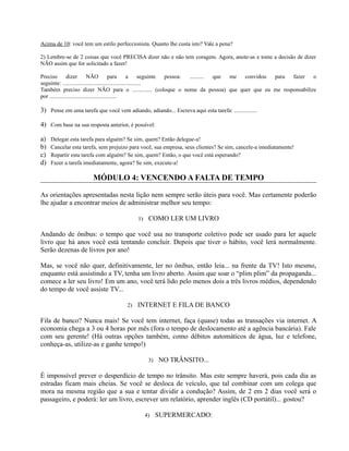 Acima de 10: você tem um estilo perfeccionista. Quanto lhe custa isto? Vale a pena?
2) Lembre-se de 2 coisas que você PRECISA dizer não e não tem coragem. Agora, anote-as e tome a decisão de dizer
NÃO assim que for solicitado a fazer!
Preciso dizer NÃO para a seguinte pessoa: .......... que me convidou para fazer o
seguinte: .......................................................
Também preciso dizer NÃO para o .............. (coloque o nome da pessoa) que quer que eu me responsabilize
por ...............................................
3) Pense em uma tarefa que você vem adiando, adiando... Escreva aqui esta tarefa: ................
4) Com base na sua resposta anterior, é possível:
a) Delegar esta tarefa para alguém? Se sim, quem? Então delegue-a!
b) Cancelar esta tarefa, sem prejuízo para você, sua empresa, seus clientes? Se sim, cancele-a imediatamente!
c) Repartir esta tarefa com alguém? Se sim, quem? Então, o que você está esperando?
d) Fazer a tarefa imediatamente, agora? Se sim, execute-a!
MÓDULO 4: VENCENDO A FALTA DE TEMPO
As orientações apresentadas nesta lição nem sempre serão úteis para você. Mas certamente poderão
lhe ajudar a encontrar meios de administrar melhor seu tempo:
1) COMO LER UM LIVRO
Andando de ônibus: o tempo que você usa no transporte coletivo pode ser usado para ler aquele
livro que há anos você está tentando concluir. Depois que tiver o hábito, você lerá normalmente.
Serão dezenas de livros por ano!
Mas, se você não quer, definitivamente, ler no ônibus, então leia... na frente da TV! Isto mesmo,
enquanto está assistindo a TV, tenha um livro aberto. Assim que soar o “plim plim” da propaganda...
comece a ler seu livro! Em um ano, você terá lido pelo menos dois a três livros médios, dependendo
do tempo de você assiste TV...
2) INTERNET E FILA DE BANCO
Fila de banco? Nunca mais! Se você tem internet, faça (quase) todas as transações via internet. A
economia chega a 3 ou 4 horas por mês (fora o tempo de deslocamento até a agência bancária). Fale
com seu gerente! (Há outras opções também, como débitos automáticos de água, luz e telefone,
conheça-as, utilize-as e ganhe tempo!)
3) NO TRÂNSITO...
É impossível prever o desperdício de tempo no trânsito. Mas este sempre haverá, pois cada dia as
estradas ficam mais cheias. Se você se desloca de veículo, que tal combinar com um colega que
mora na mesma região que a sua e tentar dividir a condução? Assim, de 2 em 2 dias você será o
passageiro, e poderá: ler um livro, escrever um relatório, aprender inglês (CD portátil)... gostou?
4) SUPERMERCADO:
 