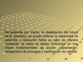 Se entiende por Visión, la idealización del futuro
de la empresa, se puede enfocar la capacidad de
dirección y ejecución hacia su ogro de manera
constante, la visión se deben concentrar en tres
líneas fundamentales de acción: capacitación,
reingeniería de procesos y certificación de calidad.
 