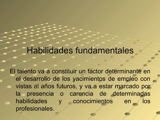 Habilidades fundamentales
El talento va a constituir un factor determinante en
el desarrollo de los yacimientos de empleo con
vistas al años futuros, y va a estar marcado por
la presencia o carencia de determinadas
habilidades y conocimientos en los
profesionales.
 