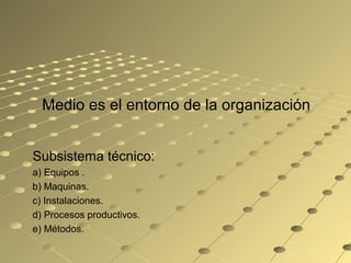 Medio es el entorno de la organización
Subsistema técnico:
a) Equipos .
b) Maquinas.
c) Instalaciones.
d) Procesos productivos.
e) Métodos.
 
