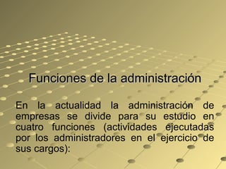 Funciones de la administraciónFunciones de la administración
En la actualidad la administración de
empresas se divide para su estudio en
cuatro funciones (actividades ejecutadas
por los administradores en el ejercicio de
sus cargos):
 
