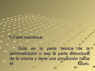 1) Fase mecánica.1) Fase mecánica.
Esta es la parte teórica de laEsta es la parte teórica de la
administración o sea la parte estructuraladministración o sea la parte estructural
de la misma y tiene una proyección haciade la misma y tiene una proyección hacia
el futuro.el futuro.
 