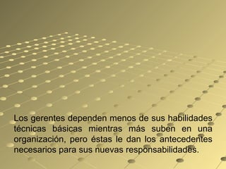 Los gerentes dependen menos de sus habilidades
técnicas básicas mientras más suben en una
organización, pero éstas le dan los antecedentes
necesarios para sus nuevas responsabilidades.
 