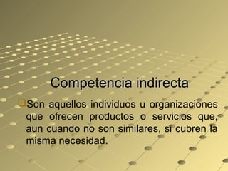 Competencia indirectaCompetencia indirecta
Son aquellos individuos u organizaciones
que ofrecen productos o servicios que,
aun cuando no son similares, si cubren la
misma necesidad.
 