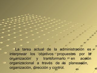 La tarea actual de la administración es
interpretar los objetivos propuestos por la
organización y transformarlo en acción
organizacional a través de la planeación,
organización, dirección y control.
 
