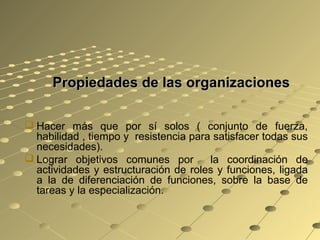 Propiedades de las organizacionesPropiedades de las organizaciones
 Hacer más que por sí solos ( conjunto de fuerza,
habilidad , tiempo y resistencia para satisfacer todas sus
necesidades).
 Lograr objetivos comunes por la coordinación de
actividades y estructuración de roles y funciones, ligada
a la de diferenciación de funciones, sobre la base de
tareas y la especialización.
 