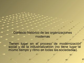 Contexto histórico de las organizaciones
modernas
Tienen lugar en el proceso de modernización
social y de la industrialización (no tiene lugar al
mismo tiempo y ritmo en todas las sociedades).
 