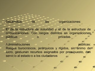 Desarrollos de las organizaciones:
El de la estructura de autoridad y el de la estructura de
comunicaciones. Con rasgos distintos en organizaciones
públicas o privadas.
Administraciones públicas:
Rasgos burocráticos, jerárquicos y rígidos, sin ánimo de
lucro, gestionan recursos asignados por presupuesto, dan
servicio al estado o a los ciudadanos
 