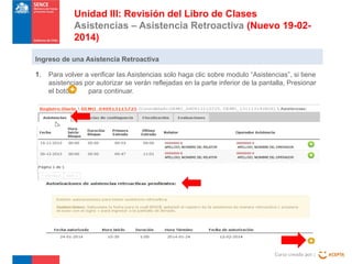 Unidad III: Revisión del Libro de Clases
Asistencias – Asistencia Retroactiva (Nuevo 19-022014)
Ingreso de una Asistencia Retroactiva
1.

Para volver a verificar las Asistencias solo haga clic sobre modulo “Asistencias”, si tiene
asistencias por autorizar se verán reflejadas en la parte inferior de la pantalla, Presionar
el botón
para continuar.

Curso creado por :

 