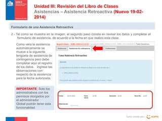 Unidad III: Revisión del Libro de Clases
Asistencias – Asistencia Retroactiva (Nuevo 19-022014)
Formulario de una Asistencia Retroactiva
2.- Tal como se muestra en la imagen, el segundo paso consta en revisar los datos y completar el
formulario de asistencia, de acuerdo a la fecha en que realizo esta clase.
Como vera la asistencia
automáticamente se
mueve a la siguiente
lengüeta de asistencia de
contingencia pero debe
completar aquí el registro
de los datos. Ingrese las
observaciones con
respecto de la asistencia
para la fecha autorizada.
IMPORTANTE: Solo los
administrativos con los
permisos otorgados por
el administrador
Global podrán tener esta
funcionalidad.
Curso creado por :

 