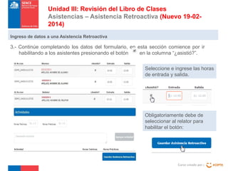 Unidad III: Revisión del Libro de Clases
Asistencias – Asistencia Retroactiva (Nuevo 19-022014)
Ingreso de datos a una Asistencia Retroactiva

3.- Continúe completando los datos del formulario, en esta sección comience por ir
habilitando a los asistentes presionando el botón
en la columna “¿asistió?”.
Seleccione e ingrese las horas
de entrada y salida.

Obligatoriamente debe de
seleccionar al relator para
habilitar el botón:

Curso creado por :

 