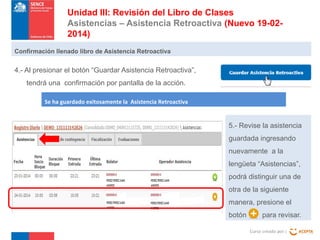 Unidad III: Revisión del Libro de Clases
Asistencias – Asistencia Retroactiva (Nuevo 19-022014)
Confirmación llenado libro de Asistencia Retroactiva

4.- Al presionar el botón “Guardar Asistencia Retroactiva”,
tendrá una confirmación por pantalla de la acción.
Se ha guardado exitosamente la Asistencia Retroactiva

5.- Revise la asistencia
guardada ingresando
nuevamente a la
lengüeta “Asistencias”,
podrá distinguir una de
otra de la siguiente
manera, presione el
botón

para revisar.
Curso creado por :

 