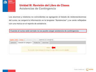Unidad III: Revisión del Libro de Clases
Asistencias de Contingencia
Los alumnos y relatores no coincidentes se agregarán al listado de relatores/alumnos
del curso, se cargará la información en la lengüeta “Asistencias” y se verán reflejados
con una marca en el reporte de asistencia.

Cuando el curso está cerrado no se puede cargar asistencia de contingencia

Curso creado por :

 