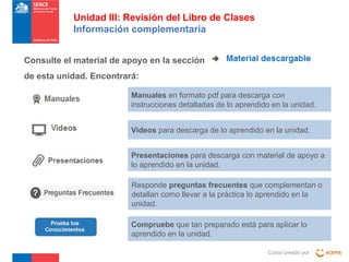Unidad III: Revisión del Libro de Clases
Información complementaria
Consulte el material de apoyo en la sección
de esta unidad. Encontrará:
Manuales en formato pdf para descarga con
instrucciones detalladas de lo aprendido en la unidad.
Videos para descarga de lo aprendido en la unidad.
Presentaciones para descarga con material de apoyo a
lo aprendido en la unidad.
Responde preguntas frecuentes que complementan o
detallan como llevar a la práctica lo aprendido en la
unidad.
Compruebe que tan preparado está para aplicar lo
aprendido en la unidad.
Curso creado por :

 