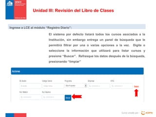 Unidad III: Revisión del Libro de Clases

Ingrese a LCE al módulo “Registro Diario”:
El sistema por defecto listará todos los cursos asociados a la
Institución, sin embargo entrega un panel de búsqueda que le
permitirá filtrar por una o varias opciones a la vez.

Digite o

seleccione la información que utilizará para listar cursos y
presione “Buscar”. Refresque los datos después de la búsqueda,
presionando “limpiar”

Curso creado por :

 