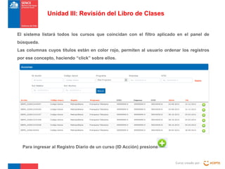 Unidad III: Revisión del Libro de Clases
El sistema listará todos los cursos que coincidan con el filtro aplicado en el panel de
búsqueda.
Las columnas cuyos títulos están en color rojo, permiten al usuario ordenar los registros
por ese concepto, haciendo “click” sobre ellos.

Para ingresar al Registro Diario de un curso (ID Acción) presione

Curso creado por :

 