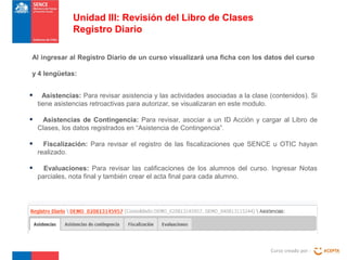 Unidad III: Revisión del Libro de Clases
Registro Diario
Al ingresar al Registro Diario de un curso visualizará una ficha con los datos del curso
y 4 lengüetas:

•

Asistencias: Para revisar asistencia y las actividades asociadas a la clase (contenidos). Si
tiene asistencias retroactivas para autorizar, se visualizaran en este modulo.

•

Asistencias de Contingencia: Para revisar, asociar a un ID Acción y cargar al Libro de
Clases, los datos registrados en “Asistencia de Contingencia”.

•

Fiscalización: Para revisar el registro de las fiscalizaciones que SENCE u OTIC hayan
realizado.

•

Evaluaciones: Para revisar las calificaciones de los alumnos del curso. Ingresar Notas
parciales, nota final y también crear el acta final para cada alumno.

Curso creado por :

 