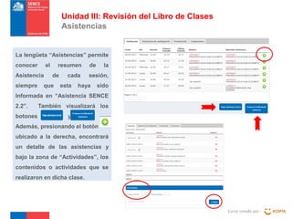 Unidad III: Revisión del Libro de Clases
Asistencias

La lengüeta “Asistencias” permite
conocer

el

Asistencia
siempre

resumen
de

que

cada
esta

de

la

sesión,

haya

sido

Informada en “Asistencia SENCE
2.2”.
botones

También visualizará los
y

Además, presionando el botón
ubicado a la derecha, encontrará
un detalle de las asistencias y
bajo la zona de “Actividades”, los
contenidos o actividades que se
realizaron en dicha clase.

Curso creado por :

 