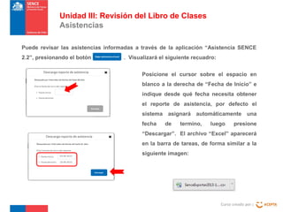 Unidad III: Revisión del Libro de Clases
Asistencias
Puede revisar las asistencias informadas a través de la aplicación “Asistencia SENCE
2.2”, presionando el botón

. Visualizará el siguiente recuadro:
Posicione el cursor sobre el espacio en
blanco a la derecha de “Fecha de Inicio” e
indique desde qué fecha necesita obtener
el reporte de asistencia, por defecto el
sistema asignará automáticamente una
fecha

de

termino,

luego

presione

“Descargar”. El archivo “Excel” aparecerá
en la barra de tareas, de forma similar a la
siguiente imagen:

Curso creado por :

 