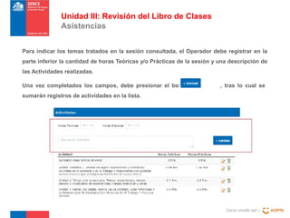 Unidad III: Revisión del Libro de Clases
Asistencias
Para indicar los temas tratados en la sesión consultada, el Operador debe registrar en la
parte inferior la cantidad de horas Teóricas y/o Prácticas de la sesión y una descripción de
las Actividades realizadas.
Una vez completados los campos, debe presionar el botón

, tras lo cual se

sumarán registros de actividades en la lista.

Curso creado por :

 