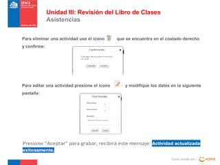 Unidad III: Revisión del Libro de Clases
Asistencias
Para eliminar una actividad use el icono

que se encuentra en el costado derecho

y confirme:

Para editar una actividad presione el icono

y modifique los datos en la siguiente

pantalla:

Curso creado por :

 