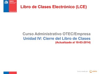 Curso Administrativo OTEC/Empresa
Unidad IV: Cierre del Libro de Clases
(Actualizado al 10-03-2014)
Curso creado por :
Libro de Clases Electrónico (LCE)
 
