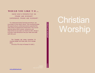 WOULD YOU LIKE T O ...
KNO W GO D’S PERSPECTIVE O N
PRAISE AND W O RSHIP?
EXPERIENCE PRAISE AND W O RSHIP?
Christian
Worship
To understand what Christian worship is, we
must learn it from God’s Word. This course provides
the opportunity to understand and to practice this
vital means of expression toward God. The course
teaches about God’s power, presence, and
intervention as we open our hearts to Him. Study it
to bring a new dimension into your faith and walk
with the Lord.
The Christian Life series comprises 18
courses divided into three units of six courses
each.
Christian Worship is Course 4 in Unit 2.
PN 04.10
L4240E-90
ISBN 978-0-7617-1398-2
CHRISTIANWORSHIPCL4240
www.globalreach.org
 