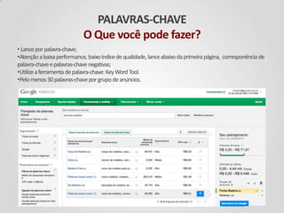PALAVRAS-CHAVE
O Que você pode fazer?
• Lanceporpalavra-chave;
•Atençãoabaixaperformance, baixoíndicedequalidade,lanceabaixodaprimeira página, corresponência de
palavra-chaveepalavras-chavenegativas;
•Utilizeaferramenta depalavra-chave: KeyWord Tool.
•Pelomenos30palavras-chaveporgrupodeanúncios.
 