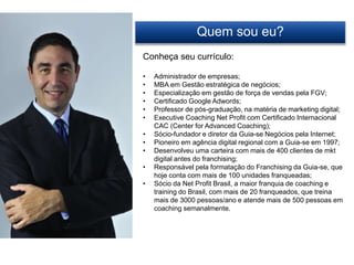 Quem sou eu?
Conheça seu currículo:
• Administrador de empresas;
• MBA em Gestão estratégica de negócios;
• Especialização em gestão de força de vendas pela FGV;
• Certificado Google Adwords;
• Professor de pós-graduação, na matéria de marketing digital;
• Executive Coaching Net Profit com Certificado Internacional
CAC (Center for Advanced Coaching);
• Sócio-fundador e diretor da Guia-se Negócios pela Internet;
• Pioneiro em agência digital regional com a Guia-se em 1997;
• Desenvolveu uma carteira com mais de 400 clientes de mkt
digital antes do franchising;
• Responsável pela formatação do Franchising da Guia-se, que
hoje conta com mais de 100 unidades franqueadas;
• Sócio da Net Profit Brasil, a maior franquia de coaching e
training do Brasil, com mais de 20 franqueados, que treina
mais de 3000 pessoas/ano e atende mais de 500 pessoas em
coaching semanalmente.
 