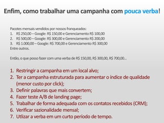 Enfim, como trabalhar uma campanha com pouca verba!
Pacotesmensaisvendidos pornossosfranqueados:
1. R$250,00 –Google: R$150,00 eGerenciamento R$100,00
2. R$500,00 –Google: R$300,00 eGerenciamento R$200,00
3. R$1.000,00 –Google: R$700,00 eGerenciamento R$300,00
Entreoutros.
Então,oquepossofazercomumaverbadeR$150,00, R$300,00, R$700,00...
1. Restringir a campanha em um local alvo;
2. Ter a campanha estruturada para aumentar o índice de qualidade
(menor custo por click);
3. Definir palavras que mais convertem;
4. Fazer teste A/B de landing page;
5. Trabalhar de forma adequada com os contatos recebidos (CRM);
6. Verificar sazionalidade mensal;
7. Utlizar a verba em um curto período de tempo.
 