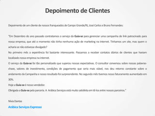 Depoimento de Clientes
DepoimentodeumclientedenossosfranqueadosdeCampoGrande/RJ,JoséCarloseBrunoFernandes:
"Em Dezembro do ano passado contratamos o serviço da Guia-se para gerenciar uma campanha de link patrocinado para
nossa empresa, que até o momento não tinha nenhuma ação de marketing na internet. Tínhamos um site, mas quem o
achariasenãoestivessedivulgado?
No primeiro mês a experiência foi bastante interessante. Passamos a receber contatos diários de clientes que haviam
localizadonossaempresanainternet.
O serviço da Guia-se foi tão personalizado que superou nossas expectativas. O consultor conversou sobre nossas palavras-
chave, valores de investimento, condições de pagamento que seria mais viável, nos deu retorno constante sobre o
andamento da Campanha e nosso resultado foisurpreendente. No segundo mês tivemos nosso faturamento aumentado em
30%.
HojeaGuia-seénossovendedor.
ObrigadaaGuia-sepelaparceria.A ArábicaServiçosestámuitosatisfeitaemtê-losentre nossosparceiros."
NíviaDantas
Arábica Serviços Expresso
 