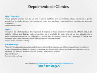 CNMConstrutora
“Nossa parceria completa mais de um ano e estamos satisfeitos com os resultados obtidos, salientamos o pronto
atendimento em todas as vezes que precisamos, fomos bem atendidos e assessorados com profissionais altamente
qualificados.”
ErnestoRassi–Proprietário
Seprol
“Chegamos até a Guia-se através de um parceiro de negócio, foi nosso primeiro investimento no AdWords. Através do
trabalho realizado pela Guia-se, pudemos perceber que o resultado das ações depende do bom planejamento e
gerenciamento das campanhas, da inteligência por trás da ação. Nos sentimos seguros com a assessoria da Guia-se e os
resultadosestãosendocrescentes, continuaremosinvestindo nessaferramenta.”
JanaínaCarneiro–GerentedeMarketing
NetProfit Brasil
“OsLinksPatrocinadosGoogleAdWordssãodeextrema importânciaparanós,pois80%denossosclientes nosconhecem
atravésdaspesquisas noGoogle.AParceriacomaGuia-setemsidoestratégica,poisoatendimento, compromissocomos
resultadoseosrelatóriosdisponibilizados nosajudamamelhorarnossasvendas.
Recomendamos!’’
DepartamentodeMarketing
Vejamaisem:http://www.guiase.com.br/index.php?p=depoimentos
ISTO É SATISFAÇÃO!
Depoimento de Clientes
 