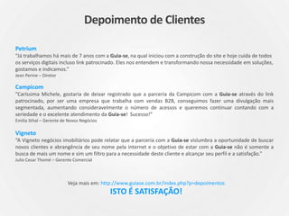 Petrium
“Já trabalhamos há mais de 7 anos com a Guia-se, na qual iniciou com a construção do site e hoje cuida de todos
os serviços digitais incluso link patrocinado. Eles nos entendem e transformando nossa necessidade em soluções,
gostamos e indicamos.”
Jean Perine – Diretor
Campicom
”Caríssima Michele, gostaria de deixar registrado que a parceria da Campicom com a Guia-se através do link
patrocinado, por ser uma empresa que trabalha com vendas B2B, conseguimos fazer uma divulgação mais
segmentada, aumentando consideravelmente o número de acessos e queremos continuar contando com a
seriedade e o excelente atendimento da Guia-se! Sucesso!”
Emilia Sthal – Gerente de Novos Negócios
Vigneto
“A Vigneto negócios imobiliários pode relatar que a parceria com a Guia-se vislumbra a oportunidade de buscar
novos clientes e abrangência de seu nome pela internet e o objetivo de estar com a Guia-se não é somente a
busca de mais um nome e sim um filtro para a necessidade deste cliente e alcançar seu perfil e a satisfação.”
Julio Cesar Thomé – Gerente Comercial
Veja mais em: http://www.guiase.com.br/index.php?p=depoimentos
ISTO É SATISFAÇÃO!
Depoimento de Clientes
 