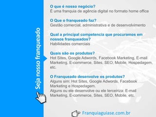 Sejanossofranqueado
Franquiaguiase.com.br
O que é nosso negócio?
É uma franquia de agência digital no formato home office
O Que o franqueado faz?
Gestão comercial, administrativa e de desenvolvimento
Qual a principal competencia que procuramos em
nossos franqueados?
Habilidades comerciais
Quais são os produtos?
Hot Sites, Google Adwords, Facebook Marketing, E-mail
Marketing, E-commerce, Sites, SEO, Mobile, Hospedagem,
etc.
O Franqueado desenvolve os produtos?
Alguns sim: Hot Sites, Google Adwords, Facebook
Marketing e Hospedagem.
Alguns ou ele desenvolve ou ele terceiriza: E-mail
Marketing, E-commerce, Sites, SEO, Mobile, etc.
 