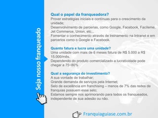 Sejanossofranqueado
Franquiaguiase.com.br
Qual o papel da franqueadora?
Prover estratégias iniciais e contínuas para o crescimento da
unidade;
Desenvolvimento de parcerias, como Google, Facebook, Facíleme,
Jet Commerce, Union, etc...
Fomentar o conhecimento através de treinamento na Intranet e em
parcerios como o Google e Facebook.
Quanto fatura e lucra uma unidade?
Uma unidade com mais de 6 meses fatura de R$ 5.000 a R$
15.000/mês.
Dependendo do produto comercializado a lucratividade pode
chegar a 75~80%
Qual a segurança do investimento?
A sua vontade de trabalhar;
Grande demanda de serviços pela Internet;
Selo de excelência em franchising – menos de 7% das redes de
franquias possuem esse selo;
Estamos sempre nos aprimorando para todos os franqueados,
independente de sua adesão ou não.
 