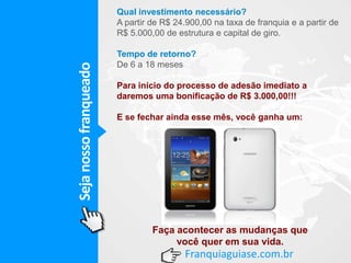 Sejanossofranqueado
Franquiaguiase.com.br
Qual investimento necessário?
A partir de R$ 24.900,00 na taxa de franquia e a partir de
R$ 5.000,00 de estrutura e capital de giro.
Tempo de retorno?
De 6 a 18 meses
Para início do processo de adesão imediato a
daremos uma bonificação de R$ 3.000,00!!!
E se fechar ainda esse mês, você ganha um:
Faça acontecer as mudanças que
você quer em sua vida.
 