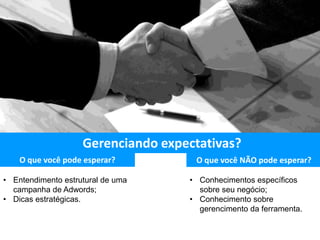 O que você pode esperar? O que você NÃO pode esperar?
• Entendimento estrutural de uma
campanha de Adwords;
• Dicas estratégicas.
• Conhecimentos específicos
sobre seu negócio;
• Conhecimento sobre
gerencimento da ferramenta.
Gerenciando expectativas?
 
