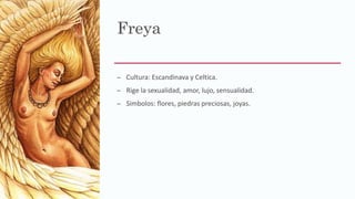 Freya
– Cultura: Escandinava y Celtica.
– Rige la sexualidad, amor, lujo, sensualidad.
– Simbolos: flores, piedras preciosas, joyas.
 