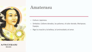 Amaterasu
– Cultura: Japonesa.
– Simbolos: Collares dorados, las palomas, el color dorado. Mariposas.
Espejos.
– Rige la creación y la belleza, la luminosidad y el amor.
 