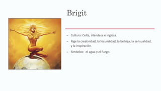 Brigit
– Cultura: Celta, irlandesa e inglesa.
– Rige la creatividad, la fecundidad, la belleza, la sensualidad,
y la inspiración.
– Simbolos: el agua y el fuego.
 