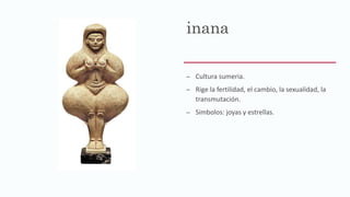 inana
– Cultura sumeria.
– Rige la fertilidad, el cambio, la sexualidad, la
transmutación.
– Simbolos: joyas y estrellas.
 