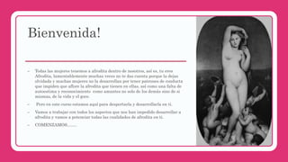 Bienvenida!
– Todas las mujeres tenemos a afrodita dentro de nosotros, así es, tu eres
Afrodita, lamentablemente muchas veces no te das cuenta porque la dejas
olvidada y muchas mujeres no la desarrollan por tener patrones de conducta
que impiden que aflore la afrodita que tienen en ellas, así como una falta de
autoestima y reconocimiento como amantes no solo de los demás sino de si
mismas, de la vida y el goce.
– Pero en este curso estamos aquí para despertarla y desarrollarla en ti.
– Vamos a trabajar con todos los aspectos que nos han impedido desarrollar a
afrodita y vamos a potenciar todas las cualidades de afrodita en ti.
– COMENZAMOS…….
 