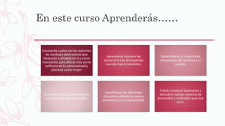 En este curso Aprenderás……
Conocerás cuales son los patrones
de conducta destructivos que
bloquean a afrodita en ti y como
manejarlos para aflorar esta parte
bellísima de tu personalidad y
plenitud como mujer.
Aprenderás maneras de
conectarte con el arquetipo
cuando mas lo necesites.
Desarrollaras tu creatividad
conectando con la Diosa y tu
cuerpo.
Desarrollaras tu autoestima y tu
capacidad de transformación.
Identificaras las diferentes
situaciones donde te sientes
conectada con tu sensualidad.
Podrás construir escenarios y
descubrir nuevas maneras de
desarrollar a la afrodita que vive
en ti.
 