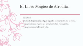 El Libro Mágico de Afrodita.
– Necesitaras:
– Una libreta de pasta estilo antiguo, la puedes comprar o elaborar tu misma.
– Fotos y recortes de mujeres que te inspiren belleza y sensualidad.
– Fotos y recortes de la Diosa Afrodita.
–
 